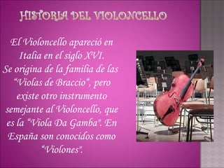 El Violoncello apareció en
     Italia en el siglo XVI.
Se origina de la familia de las 
   “Violas de Braccio“, pero
    existe otro instrumento
semejante al Violoncello, que
 es la “Viola Da Gamba". En
 España son conocidos como
           “Violones".
 