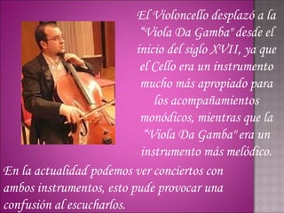 El Violoncello desplazó a la
                           “Viola Da Gamba" desde el
                          inicio del siglo XVII, ya que
                           el Cello era un instrumento
                           mucho más apropiado para
                              los acompañamientos
                           monódicos, mientras que la
                            “Viola Da Gamba" era un
                           instrumento más melódico.
En la actualidad podemos ver conciertos con
ambos instrumentos, esto pude provocar una
confusión al escucharlos.
 
