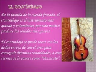 De la familia de la cuerda frotada, el
Contrabajo es el instrumento más
grande y voluminoso, por este motivo
produce los sonidos más graves.

El contrabajo se puede tocar con los
dedos en vez de con el arco para
conseguir distintas sonoridades, a esta
técnica se le conoce como “Pizzicato“.
 