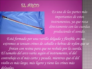 Es una de las partes más
                                      importantes de estos
                                   instrumentos, ya que roza
                                  directamente con las cuerdas
                                     produciendo el sonido.
    Está formado por una varilla delgada y flexible, en sus
 extremos se tensan crines de caballo o hebras de nylon que se
      frotan con resina para que no resbale por la cuerda.
El tamaño del arco varía según el instrumento, el del
contrabajo es el más corto y pesado, mientras que el del
violín es más largo, más ligero y tiene las crines más
delgadas.
 
