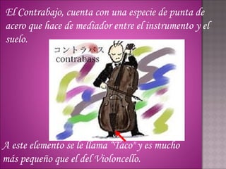 El Contrabajo, cuenta con una especie de punta de
acero que hace de mediador entre el instrumento y el
suelo.




A este elemento se le llama “Taco" y es mucho
más pequeño que el del Violoncello.
 