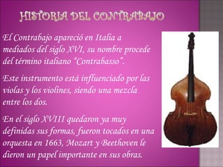 El Contrabajo apareció en Italia a
mediados del siglo XVI, su nombre procede
del término italiano “Contrabasso”.
Este instrumento está influenciado por las
violas y los violines, siendo una mezcla
entre los dos.
En el siglo XVIII quedaron ya muy
definidas sus formas, fueron tocados en una
orquesta en 1663, Mozart y Beethoven le
dieron un papel importante en sus obras.
 
