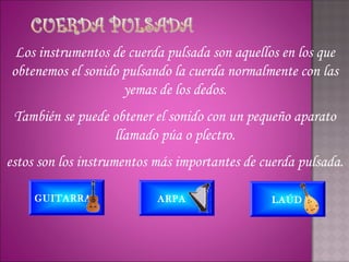 Los instrumentos de cuerda pulsada son aquellos en los que
obtenemos el sonido pulsando la cuerda normalmente con las
                    yemas de los dedos.
 También se puede obtener el sonido con un pequeño aparato
                  llamado púa o plectro.
estos son los instrumentos más importantes de cuerda pulsada.

     GUITARRA              ARPA                 LAÚD
 