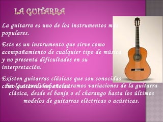 La guitarra es uno de los instrumentos más
populares.
Este es un instrumento que sirve como
acompañamiento de cualquier tipo de música
y no presenta dificultades en su
interpretación.
Existen guitarras clásicas que son conocidas
como la actualidad encontramos variaciones de la guitarra
 En guitarras españolas.
  clásica, desde el banjo o el charango hasta los últimos
        modelos de guitarras eléctricas o acústicas.
 
