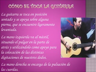 La guitarra se toca en posición
sentado y se apoya sobre alguna
pierna, que se encuentre ligeramente
levantada.
La mano izquierda va al mástil,
situando el pulgar en la parte de
atrás y utilizándolo como apoyo para
la colocación de las distintas
digitaciones de nuestros dedos.
La mano derecha se encarga de la pulsación de
las cuerdas.
 