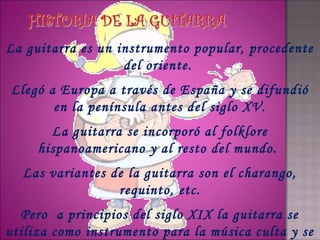 La guitarra es un instrumento popular, procedente
                   del oriente.
Llegó a Europa a través de España y se difundió
       en la península antes del siglo XV.
       La guitarra se incorporó al folklore
     hispanoamericano y al resto del mundo.
  Las variantes de la guitarra son el charango,
                 requinto, etc.
  Pero a principios del siglo XIX la guitarra se
utiliza como instrumento para la música culta y se
 