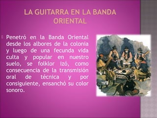    Penetró en la Banda Oriental
    desde los albores de la colonia
    y luego de una fecunda vida
    culta y popular en nuestro
    suelo, se folklor izó, como
    consecuencia de la transmisión
    oral    de   técnica   y    por
    consiguiente, ensanchó su color
    sonoro.
 