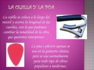 La cejilla se coloca a lo largo del
mástil y acorta la longitud de las
  cuerdas, con lo que podemos
cambiar la tonalidad de la obra
   que queremos interpretar.

                     La púa o plectro apenas se
                     usa en la guitarra clásica,
                      pero se usa normalmente
                       para todo tipo de obras
                       populares o modernas.
 