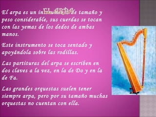 El arpa es un instrumento de tamaño y
peso considerable, sus cuerdas se tocan
con las yemas de los dedos de ambas
manos.
Este instrumento se toca sentado y
apoyándola sobre las rodillas.
Las partituras del arpa se escriben en
dos claves a la vez, en la de Do y en la
de Fa.
Las grandes orquestas suelen tener
siempre arpa, pero por su tamaño muchas
orquestas no cuentan con ella.
 