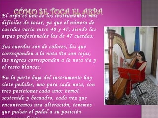 El arpa es uno de los instrumentos más
difíciles de tocar, ya que el número de
cuerdas varía entre 40 y 47, siendo las
arpas profesionales las de 47 cuerdas. 
Sus cuerdas son de colores, las que
corresponden a la nota Do son rojas,
las negras corresponden a la nota Fa y
el resto blancas.
En la parte baja del instrumento hay
siete pedales, uno para cada nota, con
tres posiciones cada uno: bemol,
sostenido y becuadro, cada vez que
encontramos una alteración, tenemos
que pulsar el pedal a su posición
 