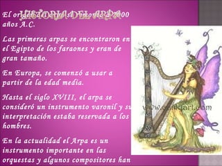 El origen del arpa se remonta a 2000
años A.C.
Las primeras arpas se encontraron en
el Egipto de los faraones y eran de
gran tamaño.
En Europa, se comenzó a usar a
partir de la edad media.
Hasta el siglo XVIII, el arpa se
consideró un instrumento varonil y su
interpretación estaba reservada a los
hombres.
En la actualidad el Arpa es un
instrumento importante en las
orquestas y algunos compositores han
 
