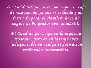 Un Laúd antiguo se reconoce por su caja
 de resonancia, ya que es redonda y en
  forma de pera; el clavijero hace un
  ángulo de 90 grados con  el mástil.

  El Laúd no participa en la orquesta
   moderna, pero es un instrumento
 indispensable en cualquier formación
       medieval y renacentista.
 