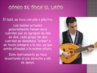 El laúd. se toca con púa o plectro.
       Los laúdes actuales
    generalmente tienen doce
 cuerdas que se agrupan de dos
    en dos, cada grupo de dos
 cuerdas se denomina "orden" y
se tocan siempre a la vez, ya que
están afinadas a la misma altura.
    Este instrumento se toca
 levantando el pie derecho y ahí
            se apoya.
 
