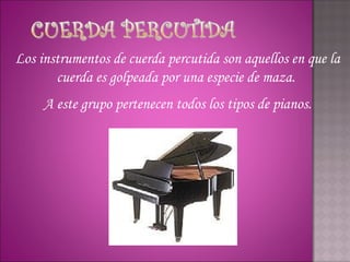 Los instrumentos de cuerda percutida son aquellos en que la
       cuerda es golpeada por una especie de maza.
     A este grupo pertenecen todos los tipos de pianos.
 