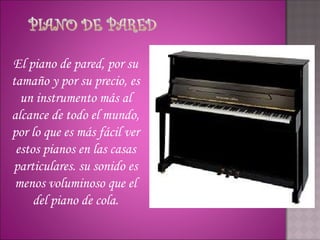 El piano de pared, por su
tamaño y por su precio, es
  un instrumento más al
alcance de todo el mundo,
por lo que es más fácil ver
 estos pianos en las casas
particulares. su sonido es
 menos voluminoso que el
     del piano de cola.
 