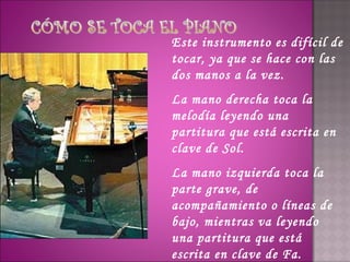 Este instrumento es difícil de
tocar, ya que se hace con las
dos manos a la vez.
La mano derecha toca la
melodía leyendo una
partitura que está escrita en
clave de Sol.
La mano izquierda toca la
parte grave, de
acompañamiento o líneas de
bajo, mientras va leyendo
una partitura que está
escrita en clave de Fa.
 