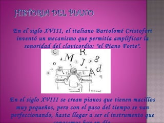 En el siglo XVIII, el italiano Bartolomé Cristofori
  inventó un mecanismo que permitía amplificar la
     sonoridad del clavicordio: "el Piano Forte".




En el siglo XVIII se crean pianos que tienen macillos
  muy pequeños, pero con el paso del tiempo se van
perfeccionando, hasta llegar a ser el instrumento que
 