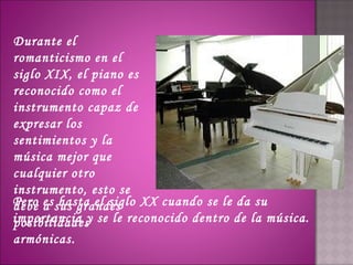 Durante el
romanticismo en el
siglo XIX, el piano es
reconocido como el
instrumento capaz de
expresar los
sentimientos y la
música mejor que
cualquier otro
instrumento, esto se
Pero es sus grandes XX cuando se le da su
debe a hasta el siglo
importancia y se le reconocido dentro de la música.
posibilidades
armónicas.
 