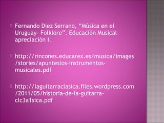    Fernando Diez Serrano, “Música en el
    Uruguay- Folklore”. Educación Musical
    apreciación I.

   http://rincones.educarex.es/musica/images
    /stories/apunteslos-instrumentos-
    musicales.pdf

   http://laguitarraclasica.files.wordpress.com
    /2011/05/historia-de-la-guitarra-
    clc3a1sica.pdf
 