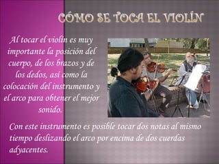 Al tocar el violín es muy
 importante la posición del
  cuerpo, de los brazos y de
    los dedos, así como la
colocación del instrumento y
el arco para obtener el mejor
           sonido.
 Con este instrumento es posible tocar dos notas al mismo
 tiempo deslizando el arco por encima de dos cuerdas
 adyacentes.
 