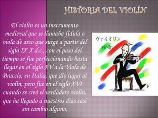 El violín es un instrumento
  medieval que se llamaba fídula o
viola de arco que surge a partir del
   siglo IX-X d.c., con el paso del
tiempo se fue perfeccionando hasta
 llegar en el siglo XV a la Viola de
Braccio, en Italia, que dio lugar al
   violín, pero fue en el siglo XVI
cuando se creó el verdadero violín,
que ha llegado a nuestros días casi
          sin cambio alguno.
 