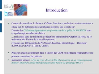 Introduction
● Groupe de travail sur le thême « Cellules Souches et maladies cardiovasculaires »
Etude sur 27 publications scientifiques récentes, qui conclu sur
l'intérêt des CS Mesenchymateuses du placenta et de la gelée de WARTON pour
ces pathologies cardiovasculaires,
....mais aussi dans le traitement de réactions immunitaires Greffon vs Hôte, ou le
traitement des lésions de la moelle épinière...
(Travaux sur 100 patients du Pr Zhong Chao Han, hématologue - Directeur
d'AMCELLGENE° à Tianjin, Chine).
● Plusieurs études confirment déja l' intérêt des CSM en médecine régénératrice sur
plusieurs centaines de patients.
● Innovation scoop : « Pas de rejet de ces CSM placentaires, et un cordon pouvant
donner plusieurs unités thérapeutiques (nul besoin de groupage HLA) »
 