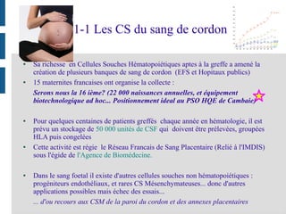 1-1 Les CS du sang de cordon
● Sa richesse en Cellules Souches Hématopoiétiques aptes à la greffe a amené la
création de plusieurs banques de sang de cordon (EFS et Hopitaux publics)
● 15 maternites francaises ont organise la collecte :
Serons nous la 16 ième? (22 000 naissances annuelles, et équipement
biotechnologique ad hoc... Positionnement ideal au PSO HQE de Cambaie)
● Pour quelques centaines de patients greffés chaque année en hématologie, il est
prévu un stockage de 50 000 unités de CSF qui doivent être prélevées, groupées
HLA puis congelées
● Cette activité est régie le Réseau Francais de Sang Placentaire (Relié à l'IMDIS)
sous l'égide de l'Agence de Biomédecine.
● Dans le sang foetal il existe d'autres cellules souches non hématopoiétiques :
progéniteurs endothéliaux, et rares CS Mésenchymateuses... donc d'autres
applications possibles mais échec des essais...
... d'ou recours aux CSM de la paroi du cordon et des annexes placentaires
 