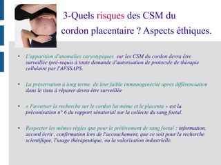 3-Quels risques des CSM du
cordon placentaire ? Aspects éthiques.
● L'apparition d'anomalies caryotypiques sur les CSM du cordon devra être
surveillée (pré-requis à toute demande d'autorisation de protocole de thérapie
cellulaire par l'AFSSAPS.
● La préservation à long terme de leur faible immunogénécité aprés différenciation
dans le tissu à réparer devra être surveillée
● « Favoriser la recherche sur le cordon lui même et le placenta » est la
préconisation n° 6 du rapport sénatorial sur la collecte du sang foetal.
● Respecter les mêmes régles que pour le prélèvement de sang foetal : information,
accord écrit , confirmation lors de l'accouchement, que ce soit pour la recherche
scientifique, l'usage thérapeutique, ou la valorisation industrielle.
 