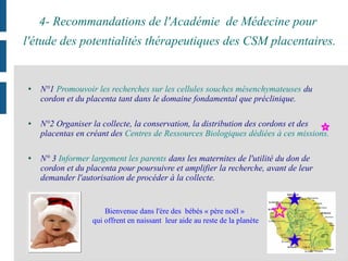 4- Recommandations de l'Académie de Médecine pour
l'étude des potentialités thérapeutiques des CSM placentaires.
● N°1 Promouvoir les recherches sur les cellules souches mésenchymateuses du
cordon et du placenta tant dans le domaine fondamental que préclinique.
● N°2 Organiser la collecte, la conservation, la distribution des cordons et des
placentas en créant des Centres de Ressources Biologiques dédiées à ces missions.
● N° 3 Informer largement les parents dans les maternites de l'utilité du don de
cordon et du placenta pour poursuivre et amplifier la recherche, avant de leur
demander l'autorisation de procéder à la collecte.
Bienvenue dans l'ère des bébés « père noël »
qui offrent en naissant leur aide au reste de la planète
 