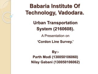 Babaria Institute Of
Technology, Vadodara.
Urban Transportation
System (2160608).
A Presentation on
‘Cordon Line Survey.’
By:-
Parth Modi (130050106060)
Nilay Gabani (130050106062)
 