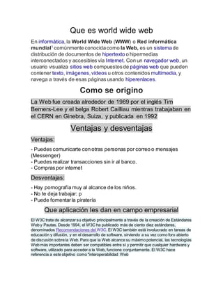Que es world wide web
En informática, la World Wide Web (WWW) o Red informática
mundial1
comúnmente conocidacomo la Web, es un sistemade
distribución de documentos de hipertexto o hipermedias
interconectados y accesibles vía Internet. Con un navegador web, un
usuario visualiza sitios web compuestosde páginas web que pueden
contener texto, imágenes,vídeos u otros contenidos multimedia, y
navega a través de esas páginas usando hiperenlaces.
Como se origino
La Web fue creada alrededor de 1989 por el inglés Tim
Berners-Lee y el belga Robert Cailliau mientras trabajaban en
el CERN en Ginebra, Suiza, y publicada en 1992
Ventajas y desventajas
Ventajas:
- Puedes comunicarte con otras personas por correo o mensajes
(Messenger)
- Puedes realizar transacciones sin ir al banco.
- Compras por internet
Desventajas:
- Hay pornografía muy al alcance de los niños.
- No te deja trabajar: p
- Puede fomentarla piratería
Que aplicación les dan en campo empresarial
El W3C trata de alcanzar su objetivo principalmente a través de la creación de Estándares
Web y Pautas. Desde 1994, el W3C ha publicado más de ciento diez estándares,
denominados Recomendaciones del W3C. El W3C también está involucrado en tareas de
educación y difusión, y en el desarrollo de software, sirviendo a su vez como foro abierto
de discusión sobre la Web. Para que la Web alcance su máximo potencial, las tecnologías
Web más importantes deben ser compatibles entre sí y permitir que cualquier hardware y
software, utilizado para acceder a la Web, funcione conjuntamente. El W3C hace
referencia a este objetivo como "interoperabilidad Web
 