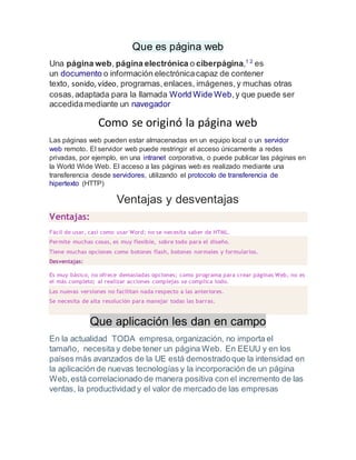 Que es página web
Una página web, página electrónica o ciberpágina,1 2
es
un documento o información electrónicacapaz de contener
texto, sonido, vídeo, programas,enlaces, imágenes,y muchas otras
cosas,adaptada para la llamada World Wide Web,y que puede ser
accedidamediante un navegador
Como se originó la página web
Las páginas web pueden estar almacenadas en un equipo local o un servidor
web remoto. El servidor web puede restringir el acceso únicamente a redes
privadas, por ejemplo, en una intranet corporativa, o puede publicar las páginas en
la World Wide Web. El acceso a las páginas web es realizado mediante una
transferencia desde servidores, utilizando el protocolo de transferencia de
hipertexto (HTTP)
Ventajas y desventajas
Ventajas:
Fácil de usar, casi como usar Word; no se necesita saber de HTML.
Permite muchas cosas, es muy flexible, sobre todo para el diseño.
Tiene muchas opciones como botones flash, botones normales y formularios.
Desventajas:
Es muy básico, no ofrece demasiadas opciones; como programa para crear páginas Web, no es
el más completo; al realizar acciones complejas se complica todo.
Las nuevas versiones no facilitan nada respecto a las anteriores.
Se necesita de alta resolución para manejar todas las barras.
Que aplicación les dan en campo
En la actualidad TODA empresa,organización, no importa el
tamaño, necesita y debe tener un página Web. En EEUU y en los
países más avanzados de la UE está demostradoque la intensidad en
la aplicación de nuevas tecnologías y la incorporación de un página
Web,está correlacionado de manera positiva con el incremento de las
ventas, la productividad y el valor de mercado de las empresas
 