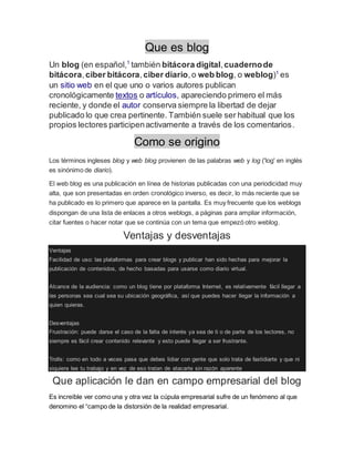 Que es blog
Un blog (en español,1
también bitácora digital,cuadernode
bitácora,ciber bitácora,ciber diario,o web blog, o weblog)1
es
un sitio web en el que uno o varios autores publican
cronológicamente textos o artículos, apareciendo primero el más
reciente, y donde el autor conserva siempre la libertad de dejar
publicado lo que crea pertinente. También suele ser habitual que los
propios lectores participenactivamente a través de los comentarios.
Como se origino
Los términos ingleses blog y web blog provienen de las palabras web y log ('log' en inglés
es sinónimo de diario).
El web blog es una publicación en línea de historias publicadas con una periodicidad muy
alta, que son presentadas en orden cronológico inverso, es decir, lo más reciente que se
ha publicado es lo primero que aparece en la pantalla. Es muy frecuente que los weblogs
dispongan de una lista de enlaces a otros weblogs, a páginas para ampliar información,
citar fuentes o hacer notar que se continúa con un tema que empezó otro weblog.
Ventajas y desventajas
Ventajas
Facilidad de uso: las plataformas para crear blogs y publicar han sido hechas para mejorar la
publicación de contenidos, de hecho basadas para usarse como diario virtual.
Alcance de la audiencia: como un blog tiene por plataforma Internet, es relativamente fácil llegar a
las personas sea cual sea su ubicación geográfica, así que puedes hacer llegar la información a
quien quieras.
Desventajas
Frustración: puede darse el caso de la falta de interés ya sea de ti o de parte de los lectores, no
siempre es fácil crear contenido relevante y esto puede llegar a ser frustrante.
Trolls: como en todo a veces pasa que debes lidiar con gente que solo trata de fastidiarte y que ni
siquiera lee tu trabajo y en vez de eso tratan de atacarte sin razón aparente
Que aplicación le dan en campo empresarial del blog
Es increíble ver como una y otra vez la cúpula empresarial sufre de un fenómeno al que
denomino el “campo de la distorsión de la realidad empresarial.
 