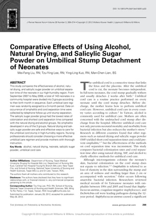 J Perinat Neonat Nurs rVolume 26 Number 3, 269–274 rCopyright C 2012 Wolters Kluwer Health | Lippincott Williams & Wilkins
DOI: 10.1097/JPN.0b013e318261ca33
Comparative Effects of Using Alcohol,
Natural Drying, and Salicylic Sugar
Powder on Umbilical Stump Detachment
of Neonates
Mei-Fang Liu, RN; Tzu-Ying Lee, RN; Ying-Ling Kuo, RN; Man-Chen Lien, BS
ABSTRACT
This study compares the effectiveness of alcohol, natu-
ral drying, and salicylic sugar powder on umbilical separa-
tion time of the neonate in our high-humidity region. From
September 2007 to May 2008, a total of 143 neonates in a
community hospital were divided into 3 groups according
to their birth month in sequence. Each umbilical care regi-
men was randomly assigned to a 3-month period. Data on
occurrence of omphalitis and cord separation time were
collected by telephone follow-up until stump separation.
The salicylic sugar powder group had the lowest rates of
colonization and shortest cord separation time compared
with the natural drying and alcohol groups. No omphalitis
developed in any of the 3 groups. Natural drying and sali-
cylic sugar powder are safe and effective ways to care for
the umbilical cord stump in high-humidity regions. Nursing
professionals should consider choosing a more effective
umbilical care regimen and provide mothers with thorough
instruction.
Key Words: alcohol, natural drying, neonate, salicylic sugar
powder, umbilical cord care
Author Afﬁliations: Department of Nursing, Taipei Medical
University Shuang Ho Hospital (Ms Liu); Department of Nursing (Ms
Kuo), Cardinal Tein Hospital Young-Ho Branch (Ms Lien), New Taipei
City; and School of Nursing, National Taipei University of Nursing and
Health Sciences, Taipei (Ms Liu and Dr Lee), Taiwan, ROC.
The authors thank all mothers who contributed to this research.
Disclosure: The authors have disclosed that they have no signiﬁcant
relationships with, or ﬁnancial interest in, any commercial companies
pertaining to this article.
Corresponding Author: Tzu-Ying Lee, PhD, RN, School of Nursing,
National Taipei University of Nursing and Health Sciences, 365, Ming
Te Rd, Peitou 112, Taipei, Taiwan, ROC (tzuying@ntunhs.edu.tw).
Submitted for publication: January 29, 2012; accepted for publication:
May 28, 2012.
T
he umbilical cord is a connective tissue that links
the fetus and the placenta. After the umbilical
cord is cut, the neonate becomes independent.
In full-term neonates, the cord stump gradually withers
and usually detaches 2 weeks after birth.1
Umbilical
cord care is a routine practice performed on every
neonate until the cord stump detaches. Before dis-
charge, the mother learns how to perform umbilical
cord care. However, umbilical cord care in every coun-
try varies according to culture.2
In Taiwan, alcohol is
commonly used for umbilical care. Mothers are often
concerned with the undetached cord stump after dis-
charge from the hospital. Effective umbilical cord care
not only prevents neonatal mortality and morbidity from
bacterial infection but also reduces the mother’s stress.3
Research in different countries found that other regi-
mens such as natural drying and salicylic sugar powder
(SSP) yielded short cord separation times and could pre-
vent omphalitis,4,5
but the effectiveness of the methods
on cord separation time was inconsistent. This study
compares bacterial colonization rates and cord separa-
tion time after using natural drying, SSP, and alcohol to
clarify effective methods for umbilical cord care.
Although microorganisms colonize the neonate’s
skin, bacterial colonization on the cord stump does
not equate to infection.4,6
Omphalitis is referred to as
loss of elasticity in the skin surrounding the stump and
an area of redness and swelling larger than 2 cm or
accompanied with secretion.7
Odor occurs following
anaerobic bacterial infection. Researchers reviewed
medical records of 64 Taiwanese neonates with om-
phalitis between 1994 and 2005 and found that Staphy-
lococcus aureus, coagulase-negative staphylococci, and
Escherichia coli were leading pathogens during the 12-
year period. Staphylococcus aureus caused a signiﬁcant
Copyright © 2012 Lippincott Williams & Wilkins. Unauthorized reproduction of this article is prohibited.
The Journal of Perinatal & Neonatal Nursing www.jpnnjournal.com 269
 