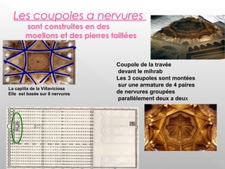Les coupoles a nervures
sont construites en des
moellons et des pierres taillées
La capilla de la Villaviciosa
Elle est basée sur 8 nervures
Coupole de la travée
devant le mihrab
Les 3 coupoles sont montées
sur une armature de 4 paires
de nervures groupées
parallèlement deux a deux
 