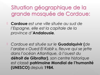 Cordoue est une ville située au sud de
l’Espagne, elle est la capitale de la
province d’Andalousie.
 Cordoue est située sur le Guadalquivir (de
l’arabe « Oued El Kabîr », fleuve qui se jette
dans l’océan Atlantique, à l’ouest du
détroit de Gibraltar), son centre historique
est classé patrimoine Mondial de l’humanité
(UNESCO) depuis 1984.
 