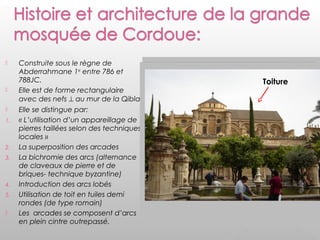  Construite sous le règne de
Abderrahmane 1er
entre 786 et
788JC.
 Elle est de forme rectangulaire
avec des nefs ⊥ au mur de la Qibla.
 Elle se distingue par:
1. « L’utilisation d’un appareillage de
pierres taillées selon des techniques
locales »
2. La superposition des arcades
3. La bichromie des arcs (alternance
de claveaux de pierre et de
briques- technique byzantine)
4. Introduction des arcs lobés
5. Utilisation de toit en tuiles demi
rondes (de type romain)
 Les arcades se composent d’arcs
en plein cintre outrepassé.
Toiture
 