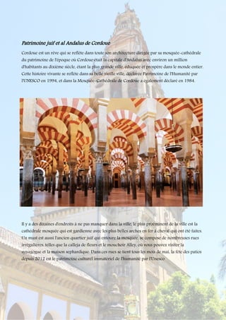Patrimoine juif et al Andalus de Cordoue
Cordoue est un rêve qui se reflète dans toute son architecture dirigée par sa mosquée-cathédrale
du patrimoine de l'époque où Cordoue était la capitale d'Andalus avec environ un million
d'habitants au dixième siècle, étant la plus grande ville, éduquée et prospère dans le monde entier.
Cette histoire vivante se reflète dans sa belle vieille ville, déclarée Patrimoine de l'Humanité par
l'UNESCO en 1994, et dans la Mosquée-Cathédrale de Cordoue a également déclaré en 1984.
Il y a des dizaines d'endroits à ne pas manquer dans la ville, le plus proéminent de la ville est la
cathédrale mosquée qui est gardienne avec les plus belles arches en fer à cheval qui ont été faites.
Un must est aussi l'ancien quartier juif qui entoure la mosquée, se compose de nombreuses rues
irrégulières, telles que la calleja de fleurs et le mouchoir Alley, où vous pouvez visiter la
synagogue et la maison sephardique. Dans ces rues se tient tous les mois de mai, la fête des patios
depuis 2012 est le patrimoine culturel immatériel de l'humanité par l'Unesco
 