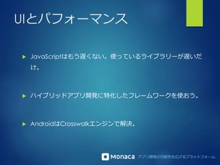 アプリ開発の可能性を広げるプラットフォーム
UIとパフォーマンス
 JavaScriptはもう遅くない。使っているライブラリーが遅いだ
け。
 ハイブリッドアプリ開発に特化したフレームワークを使おう。
 AndroidはCrosswalkエンジンで解決。
 