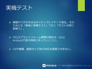 アプリ開発の可能性を広げるプラットフォーム
実機テスト
 課題やバグの半分はネイティブレイヤーで発生。その
ためにも「最後に実機テスト」でなく「テストは常に
実機で」。
 クロスプラットフォーム展開の場合は、iOSと
Androidで両方同時に作っていくこと。
 OSや機種、画面サイズ別の対応を頑張りすぎない。
 