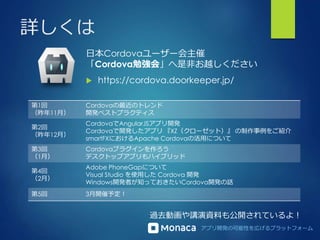 アプリ開発の可能性を広げるプラットフォーム
詳しくは
日本Cordovaユーザー会主催
「Cordova勉強会」へ是非お越しください
 https://cordova.doorkeeper.jp/
第1回
（昨年11月）
Cordovaの最近のトレンド
開発ベストプラクティス
第2回
（昨年12月）
CordovaでAngularJSアプリ開発
Cordovaで開発したアプリ 『XZ（クローゼット）』 の制作事例をご紹介
smartFXにおけるApache Cordovaの活用について
第3回
（1月）
Cordovaプラグインを作ろう
デスクトップアプリもハイブリッド
第4回
（2月）
Adobe PhoneGapについて
Visual Studio を使用した Cordova 開発
Windows開発者が知っておきたいCordova開発の話
第5回 3月開催予定！
過去動画や講演資料も公開されているよ！
 