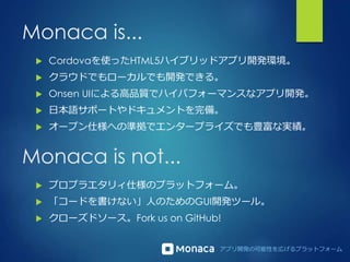 アプリ開発の可能性を広げるプラットフォーム
Monaca is...
 Cordovaを使ったHTML5ハイブリッドアプリ開発環境。
 クラウドでもローカルでも開発できる。
 Onsen UIによる高品質でハイパフォーマンスなアプリ開発。
 日本語サポートやドキュメントを完備。
 オープン仕様への準拠でエンタープライズでも豊富な実績。
Monaca is not...
 プロプラエタリィ仕様のプラットフォーム。
 「コードを書けない」人のためのGUI開発ツール。
 クローズドソース。Fork us on GitHub!
 