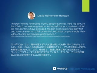 "It hardly worked for anyone in 2010 because phones were too slow, so
the HTML/JS underpinnings meant worse performance, and users didn’t
like that. But times have changed. Modern phones are incredibly fast,
and you can even run a fair amount of JavaScript on your mobile views
without hurting perceivable performance."
https://signalvnoise.com/posts/3743-hybrid-sweet-spot-native-navigation-web-content
David Heinemeier Hansson
2010年においては、端末が遅すぎたため誰が使っても使い物になりませんで
した。当時、HTMLとJSの組み合わせは最悪のパフォーマンスを意味しており、
利用者は嫌いました。ただ、時は経ち、最近の端末は驚くほど高速です。
ユーザーがパフォーマンス低下に気づくことなく、モバイル上でかなりの量
のJavaScriptを実行することが可能です。
 