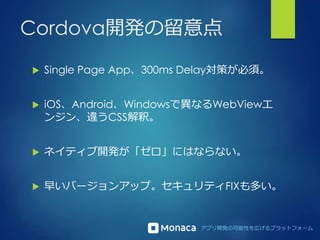 アプリ開発の可能性を広げるプラットフォーム
Cordova開発の留意点
 Single Page App、300ms Delay対策が必須。
 iOS、Android、Windowsで異なるWebViewエ
ンジン、違うCSS解釈。
 ネイティブ開発が「ゼロ」にはならない。
 早いバージョンアップ。セキュリティFIXも多い。
 