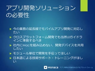 アプリ開発の可能性を広げるプラットフォーム
アプリ開発ソリューション
の必要性
 今の業務の延長線でモバイルアプリ開発に対応し
たい
 クロスプラットフォーム開発でも当然UIガイドラ
インに準拠するべき
 社内にMacを組み込めない、開発デバイスを共用
したい
 モジュール単位で開発を手伝ってほしい
 日本語による技術サポート・トレーニングがほし
い
 