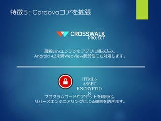 特徴５: Cordovaコアを拡張
最新Blinkエンジンをアプリに組み込み。
Android 4.3未満WebView脆弱性にも対処します。
プログラムコードやアセットを暗号化。
リバースエンジニアリングによる被害を防ぎます。
HTML5
ASSET
ENCRYPTIO
N
 