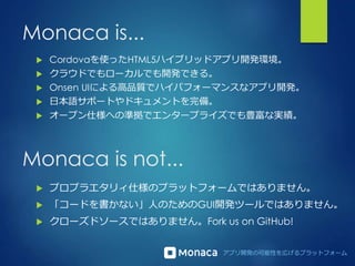 アプリ開発の可能性を広げるプラットフォーム
Monaca is...
 Cordovaを使ったHTML5ハイブリッドアプリ開発環境。
 クラウドでもローカルでも開発できる。
 Onsen UIによる高品質でハイパフォーマンスなアプリ開発。
 日本語サポートやドキュメントを完備。
 オープン仕様への準拠でエンタープライズでも豊富な実績。
Monaca is not...
 プロプラエタリィ仕様のプラットフォームではありません。
 「コードを書かない」人のためのGUI開発ツールではありません。
 クローズドソースではありません。Fork us on GitHub!
 