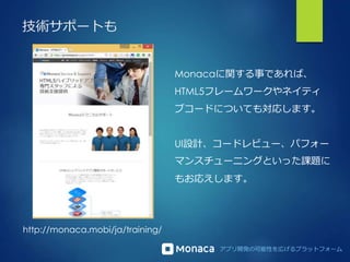 アプリ開発の可能性を広げるプラットフォーム
技術サポートも
http://monaca.mobi/ja/training/
Monacaに関する事であれば、
HTML5フレームワークやネイティ
ブコードについても対応します。
UI設計、コードレビュー、パフォー
マンスチューニングといった課題に
もお応えします。
 