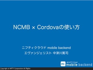 Copyright @ NIFTY Corporation All Rights
ニフティクラウド mobile backend
エヴァンジェリスト 中津川篤司
NCMB Cordovaの使い方
 