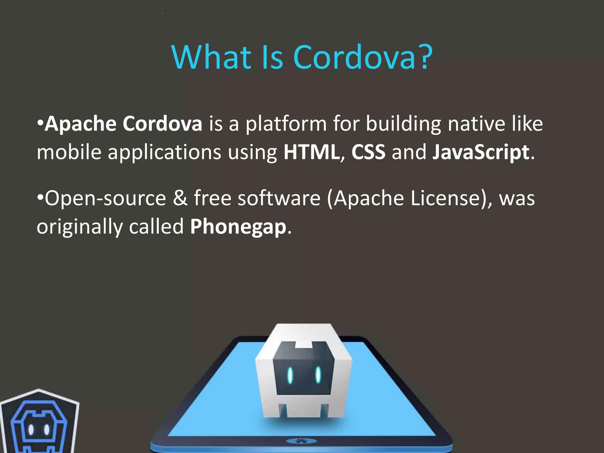 What Is Cordova?
•Apache Cordova is a platform for building native like
mobile applications using HTML, CSS and JavaScript.
•Open-source & free software (Apache License), was
originally called Phonegap.
 